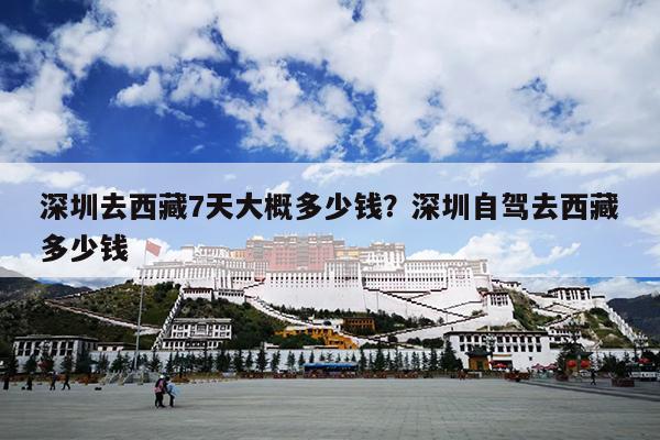 深圳去西藏7天大概多少钱？深圳自驾去西藏多少钱