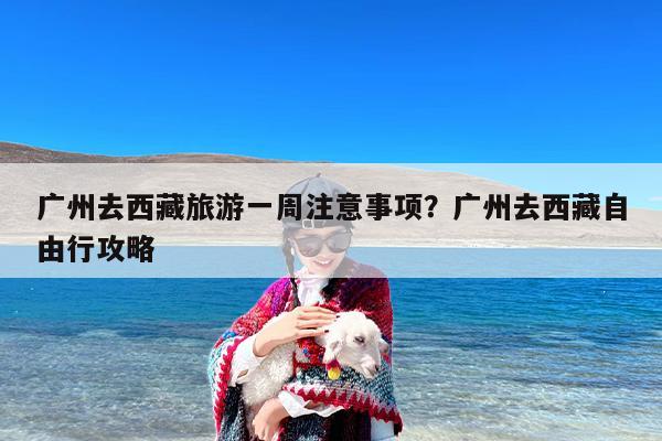 广州去西藏旅游一周注意事项?广州去西藏自由行攻略 广州去西藏旅游一周注意事项?广州去西藏自由行攻略
