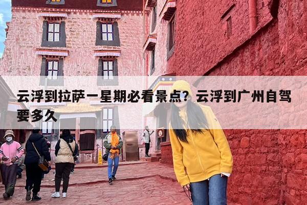 云浮到拉萨一星期必看景点？云浮到广州自驾要多久