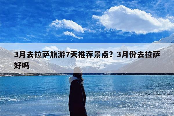 3月去拉萨旅游7天推荐景点？3月份去拉萨好吗