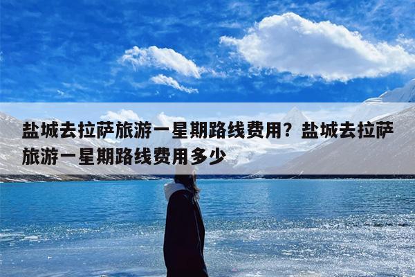 盐城去拉萨旅游一星期路线费用？盐城去拉萨旅游一星期路线费用多少