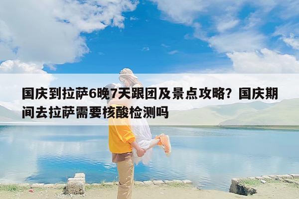 国庆到拉萨6晚7天跟团及景点攻略？国庆期间去拉萨需要核酸检测吗