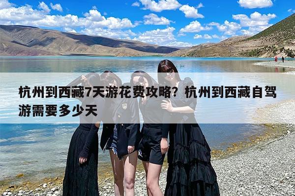 杭州到西藏7天游花费攻略？杭州到西藏自驾游需要多少天