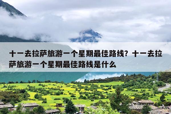 十一去拉萨旅游一个星期最佳路线？十一去拉萨旅游一个星期最佳路线是什么