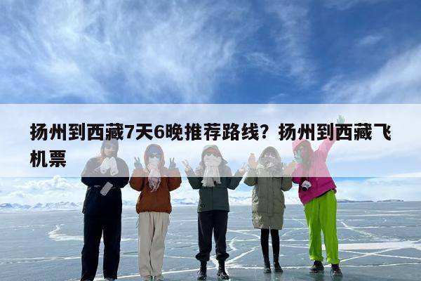 扬州到西藏7天6晚推荐路线？扬州到西藏飞机票