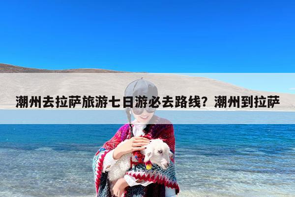 潮州去拉萨旅游七日游必去路线？潮州到拉萨