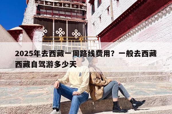 2025年去西藏一周路线费用？一般去西藏西藏自驾游多少天