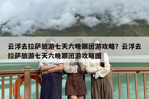 云浮去拉萨旅游七天六晚跟团游攻略？云浮去拉萨旅游七天六晚跟团游攻略图