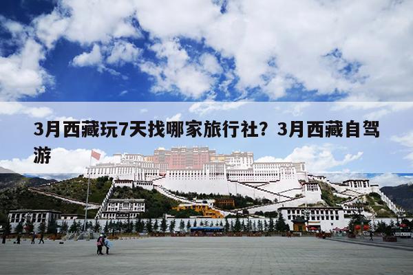 3月西藏玩7天找哪家旅行社？3月西藏自驾游