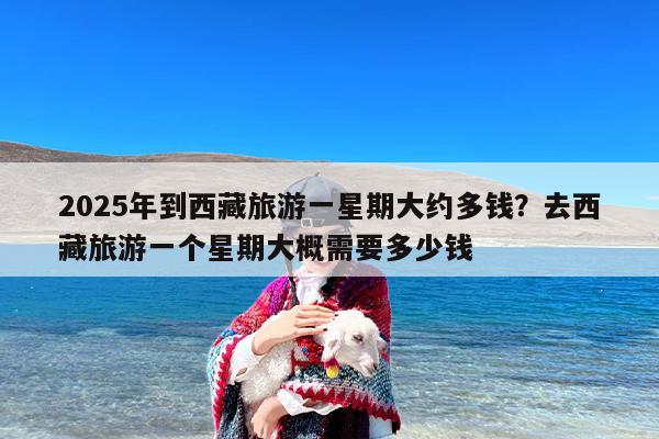 2025年到西藏旅游一星期大约多钱？去西藏旅游一个星期大概需要多少钱