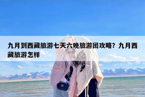 九月到西藏旅游七天六晚旅游团攻略？九月西藏旅游怎样