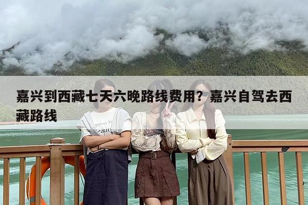嘉兴到西藏七天六晚路线费用？嘉兴自驾去西藏路线