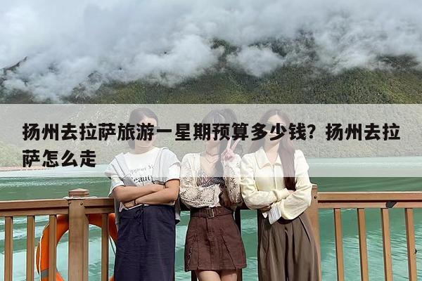 扬州去拉萨旅游一星期预算多少钱？扬州去拉萨怎么走