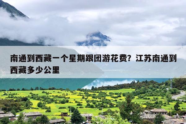 南通到西藏一个星期跟团游花费？江苏南通到西藏多少公里