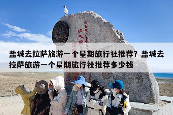 盐城去拉萨旅游一个星期旅行社推荐？盐城去拉萨旅游一个星期旅行社推荐多少钱