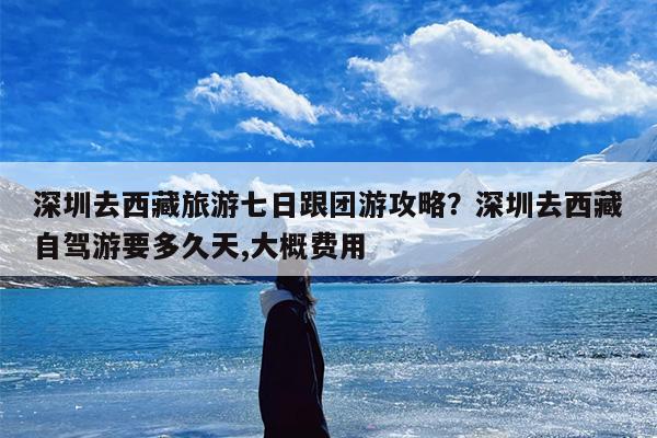 深圳去西藏旅游七日跟团游攻略？深圳去西藏自驾游要多久天,大概费用