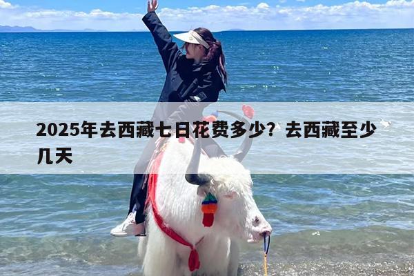 2025年去西藏七日花费多少？去西藏至少几天