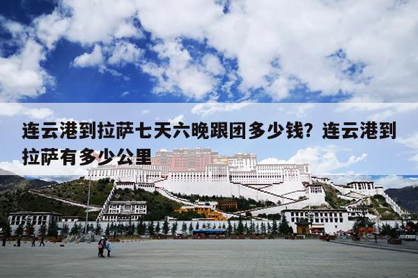 连云港到拉萨七天六晚跟团多少钱？连云港到拉萨有多少公里