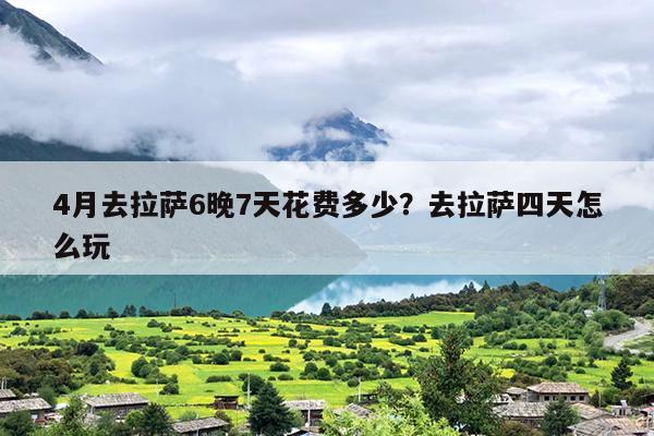 4月去拉萨6晚7天花费多少？去拉萨四天怎么玩