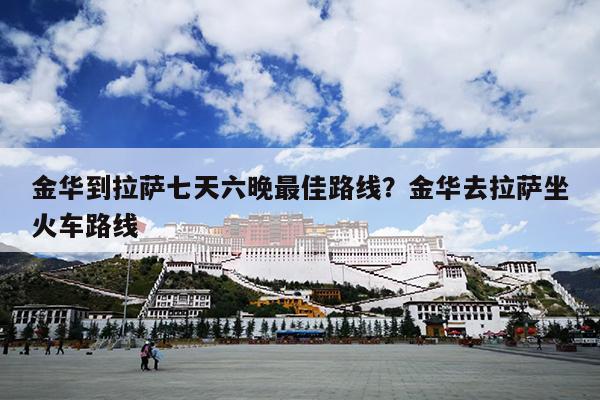 金华到拉萨七天六晚最佳路线？金华去拉萨坐火车路线