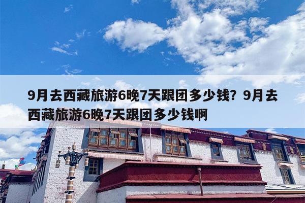 9月去西藏旅游6晚7天跟团多少钱？9月去西藏旅游6晚7天跟团多少钱啊