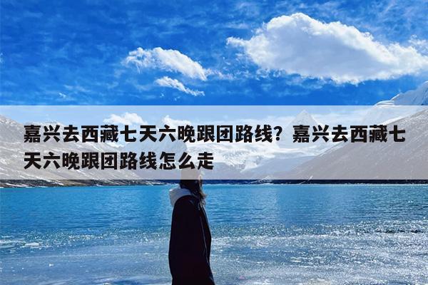 嘉兴去西藏七天六晚跟团路线？嘉兴去西藏七天六晚跟团路线怎么走