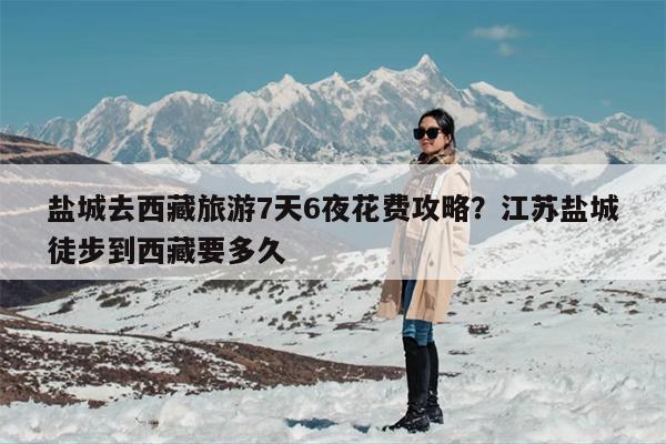 盐城去西藏旅游7天6夜花费攻略？江苏盐城徒步到西藏要多久