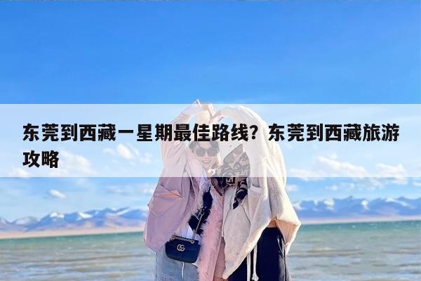 东莞到西藏一星期最佳路线？东莞到西藏旅游攻略