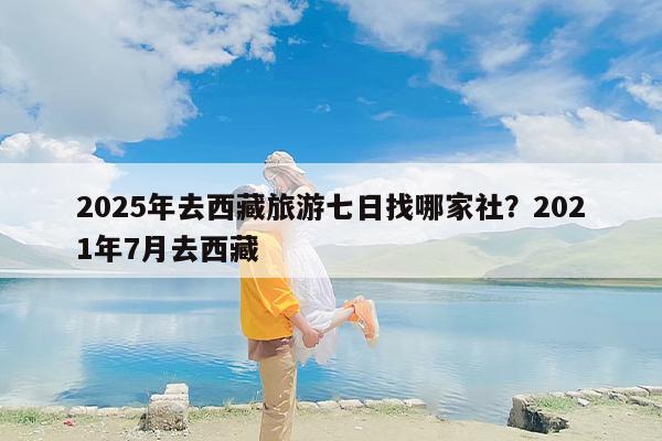 2025年去西藏旅游七日找哪家社？2021年7月去西藏