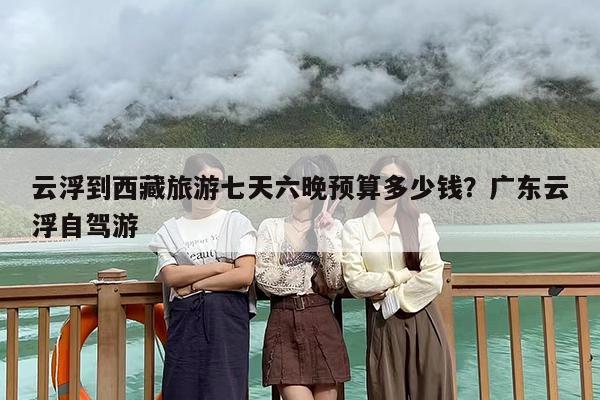 云浮到西藏旅游七天六晚预算多少钱？广东云浮自驾游