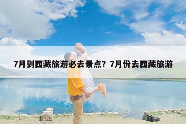 7月到西藏旅游必去景点？7月份去西藏旅游