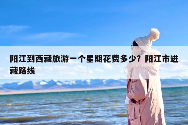 阳江到西藏旅游一个星期花费多少？阳江市进藏路线
