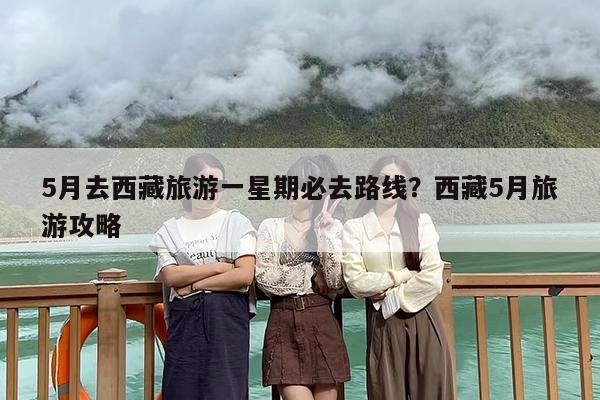 5月去西藏旅游一星期必去路线？西藏5月旅游攻略