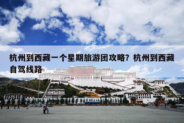 杭州到西藏一个星期旅游团攻略？杭州到西藏自驾线路