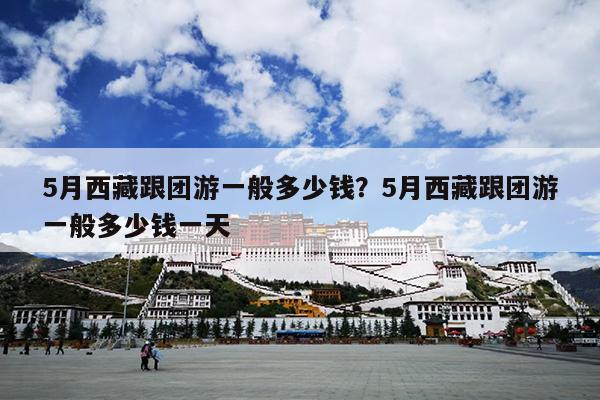 5月西藏跟团游一般多少钱？5月西藏跟团游一般多少钱一天