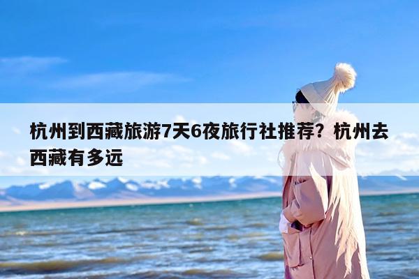 杭州到西藏旅游7天6夜旅行社推荐？杭州去西藏有多远