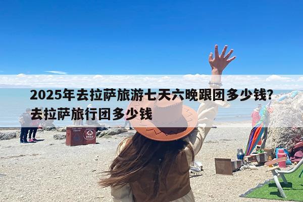 2025年去拉萨旅游七天六晚跟团多少钱？去拉萨旅行团多少钱