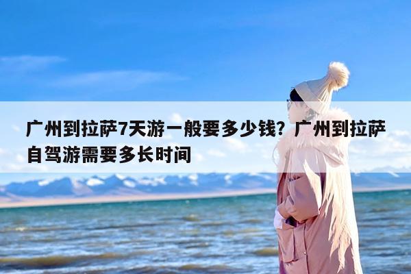 广州到拉萨7天游一般要多少钱？广州到拉萨自驾游需要多长时间