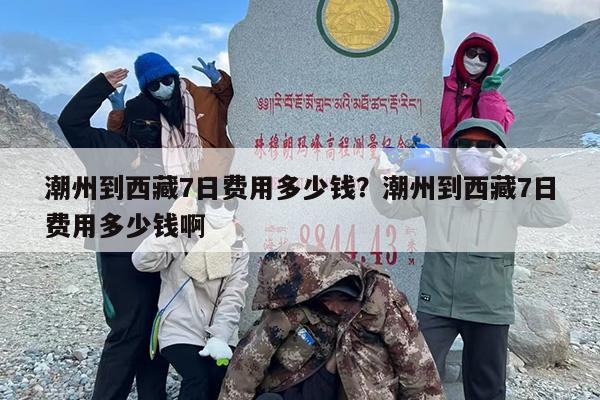 潮州到西藏7日费用多少钱？潮州到西藏7日费用多少钱啊