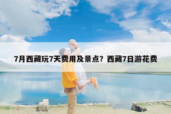 7月西藏玩7天费用及景点？西藏7日游花费