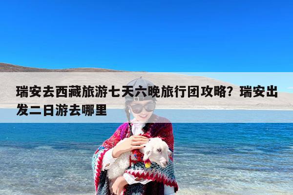 瑞安去西藏旅游七天六晚旅行团攻略？瑞安出发二日游去哪里