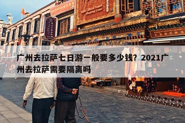 广州去拉萨七日游一般要多少钱？2021广州去拉萨需要隔离吗