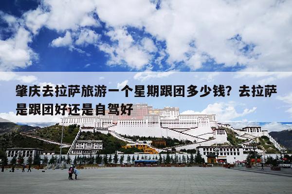 肇庆去拉萨旅游一个星期跟团多少钱？去拉萨是跟团好还是自驾好