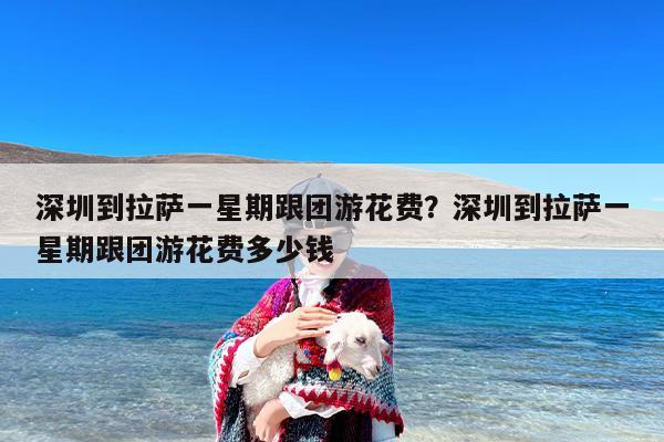 深圳到拉萨一星期跟团游花费?深圳到拉萨一星期跟团游花费多少钱 深圳到拉萨一星期跟团游花费?深圳到拉萨一星期跟团游花费多少钱