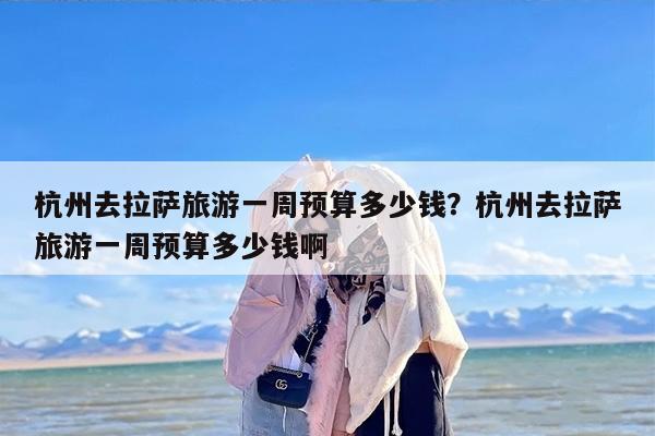 杭州去拉萨旅游一周预算多少钱？杭州去拉萨旅游一周预算多少钱啊