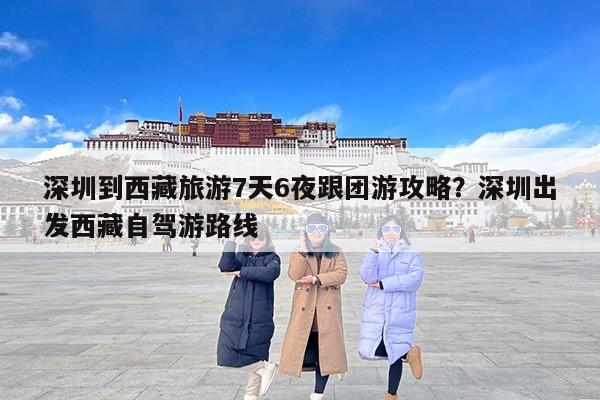深圳到西藏旅游7天6夜跟团游攻略？深圳出发西藏自驾游路线