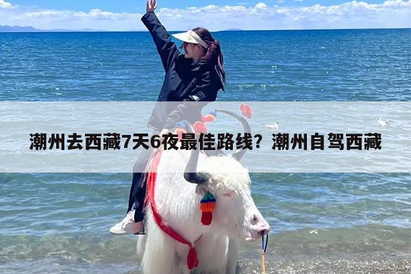 潮州去西藏7天6夜最佳路线？潮州自驾西藏