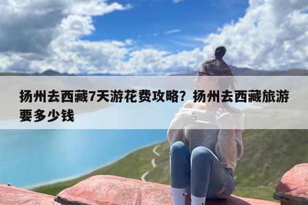扬州去西藏7天游花费攻略？扬州去西藏旅游要多少钱