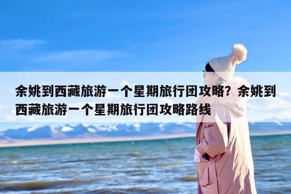 余姚到西藏旅游一个星期旅行团攻略？余姚到西藏旅游一个星期旅行团攻略路线