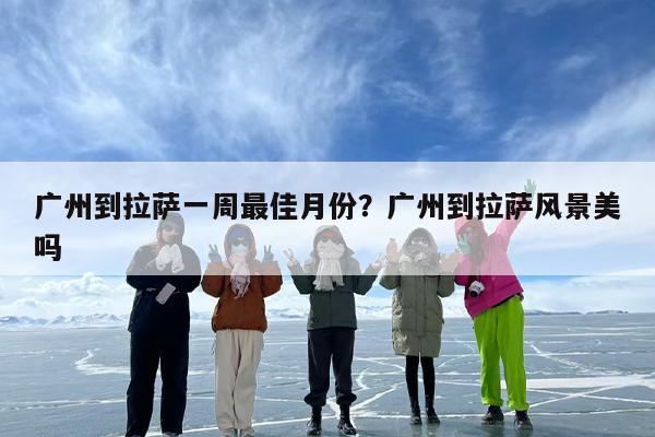广州到拉萨一周最佳月份？广州到拉萨风景美吗